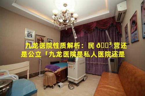九龙医院性质解析：民 🐳 营还是公立「九龙医院是私人医院还是国家的医 🐧 院」